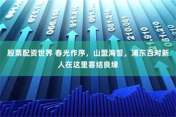 股票配资世界 春光作序，山盟海誓，浦东百对新人在这里喜结良缘