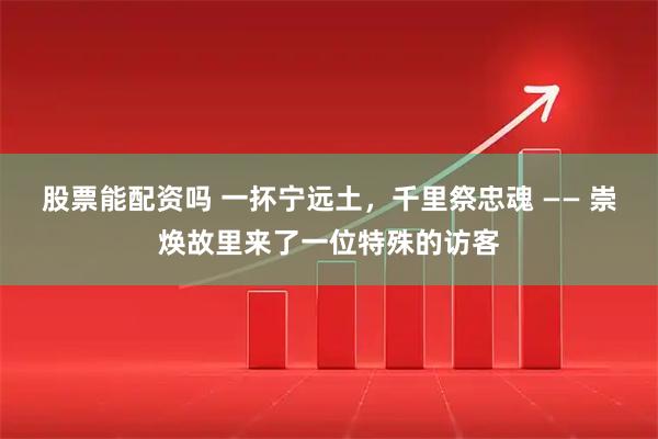 股票能配资吗 一抔宁远土，千里祭忠魂 —— 崇焕故里来了一位特殊的访客