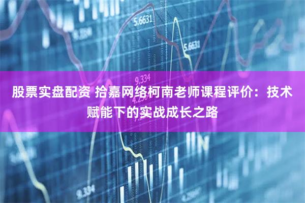 股票实盘配资 拾嘉网络柯南老师课程评价：技术赋能下的实战成长之路