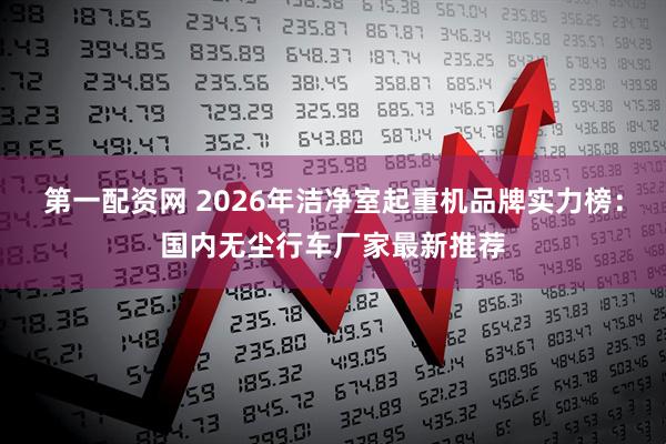 第一配资网 2026年洁净室起重机品牌实力榜：国内无尘行车厂家最新推荐