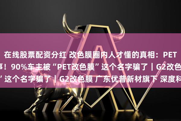 在线股票配资分红 改色膜圈内人才懂的真相：PET和PVC根本不是一回事！90%车主被“PET改色膜”这个名字骗了｜G2改色膜 广东优普新材旗下 深度科普