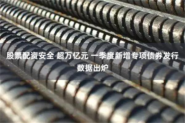 股票配资安全 超万亿元 一季度新增专项债券发行数据出炉