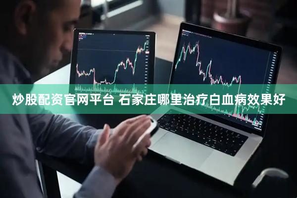 炒股配资官网平台 石家庄哪里治疗白血病效果好