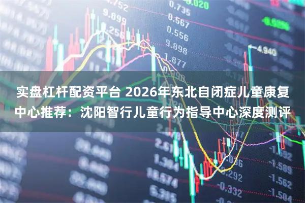 实盘杠杆配资平台 2026年东北自闭症儿童康复中心推荐：沈阳智行儿童行为指导中心深度测评