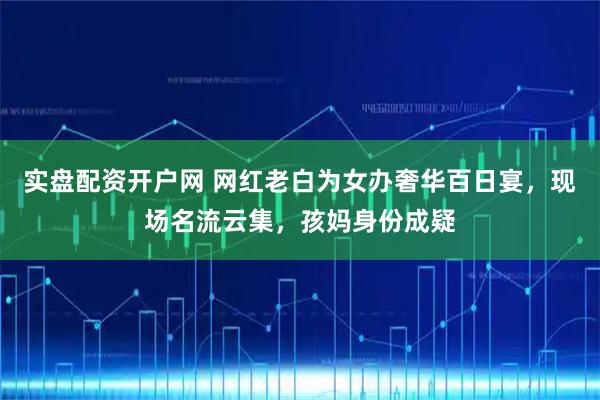 实盘配资开户网 网红老白为女办奢华百日宴，现场名流云集，孩妈身份成疑
