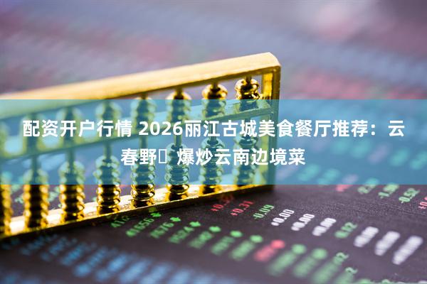 配资开户行情 2026丽江古城美食餐厅推荐：云春野・爆炒云南边境菜