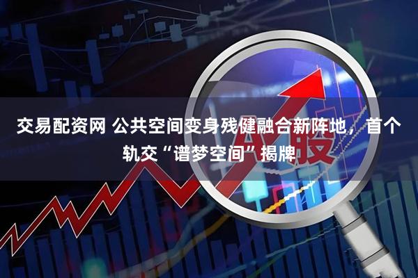 交易配资网 公共空间变身残健融合新阵地,首个轨交“谱梦空间”揭牌