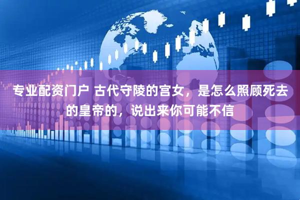 专业配资门户 古代守陵的宫女，是怎么照顾死去的皇帝的，说出来你可能不信