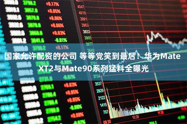 国家允许配资的公司 等等党笑到最后！华为Mate XT2与Mate90系列猛料全曝光