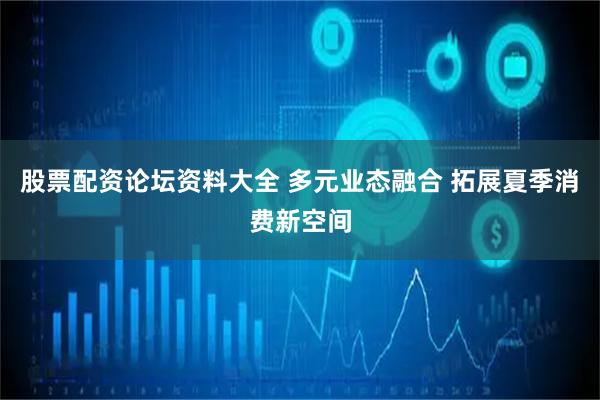 股票配资论坛资料大全 多元业态融合 拓展夏季消费新空间