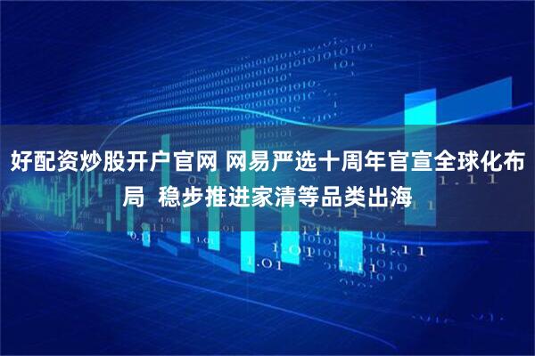 好配资炒股开户官网 网易严选十周年官宣全球化布局  稳步推进家清等品类出海