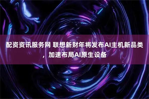 配资资讯服务网 联想新财年将发布AI主机新品类，加速布局AI原生设备