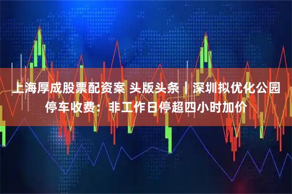 上海厚成股票配资案 头版头条｜深圳拟优化公园停车收费：非工作日停超四小时加价