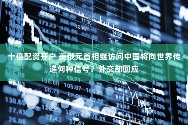 十倍配资开户 美俄元首相继访问中国将向世界传递何种信号？外交部回应