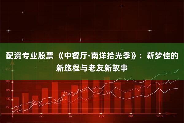 配资专业股票 《中餐厅·南洋拾光季》：靳梦佳的新旅程与老友新故事