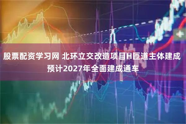 股票配资学习网 北环立交改造项目H匝道主体建成 预计2027年全面建成通车
