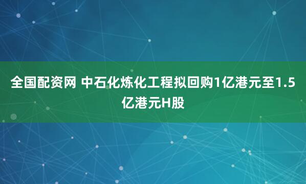 全国配资网 中石化炼化工程拟回购1亿港元至1.5亿港元H股
