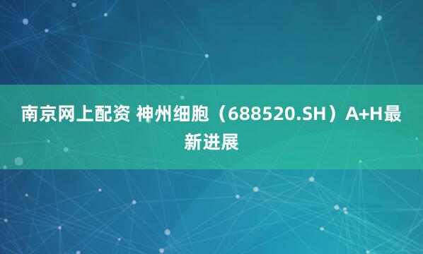 南京网上配资 神州细胞（688520.SH）A+H最新进展